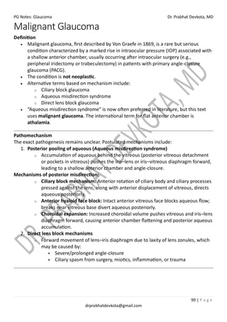 PG Notes: Glaucoma Dr. Prabhat Devkota, MD
99 | P a g e
drprabhatdevkota@gmail.com
Malignant Glaucoma
Definition
• Malignant glaucoma, first described by Von Graefe in 1869, is a rare but serious
condition characterized by a marked rise in intraocular pressure (IOP) associated with
a shallow anterior chamber, usually occurring after intraocular surgery (e.g.,
peripheral iridectomy or trabeculectomy) in patients with primary angle-closure
glaucoma (PACG).
• The condition is not neoplastic.
• Alternative terms based on mechanism include:
o Ciliary block glaucoma
o Aqueous misdirection syndrome
o Direct lens block glaucoma
• “Aqueous misdirection syndrome” is now often preferred in literature, but this text
uses malignant glaucoma. The international term for flat anterior chamber is
athalamia.
Pathomechanism
The exact pathogenesis remains unclear. Postulated mechanisms include:
1. Posterior pooling of aqueous (Aqueous misdirection syndrome)
o Accumulation of aqueous behind the vitreous (posterior vitreous detachment
or pockets in vitreous) pushes the iris–lens or iris–vitreous diaphragm forward,
leading to a shallow anterior chamber and angle-closure.
Mechanisms of posterior misdirection:
o Ciliary block mechanism: Anterior rotation of ciliary body and ciliary processes
pressed against the lens, along with anterior displacement of vitreous, directs
aqueous posteriorly.
o Anterior hyaloid face block: Intact anterior vitreous face blocks aqueous flow;
breaks near vitreous base divert aqueous posteriorly.
o Choroidal expansion: Increased choroidal volume pushes vitreous and iris–lens
diaphragm forward, causing anterior chamber flattening and posterior aqueous
accumulation.
2. Direct lens block mechanisms
o Forward movement of lens–iris diaphragm due to laxity of lens zonules, which
may be caused by:
▪ Severe/prolonged angle-closure
▪ Ciliary spasm from surgery, miotics, inflammation, or trauma
 