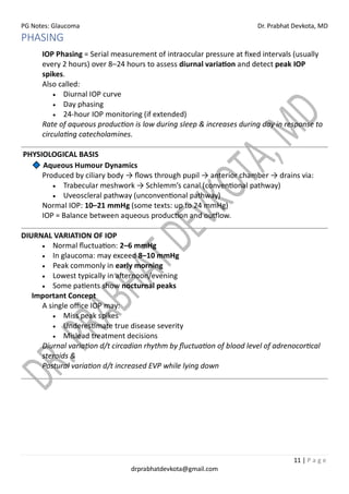 PG Notes: Glaucoma Dr. Prabhat Devkota, MD
11 | P a g e
drprabhatdevkota@gmail.com
PHASING
IOP Phasing = Serial measurement of intraocular pressure at fixed intervals (usually
every 2 hours) over 8–24 hours to assess diurnal variation and detect peak IOP
spikes.
Also called:
• Diurnal IOP curve
• Day phasing
• 24-hour IOP monitoring (if extended)
Rate of aqueous production is low during sleep & increases during day in response to
circulating catecholamines.
PHYSIOLOGICAL BASIS
Aqueous Humour Dynamics
Produced by ciliary body → flows through pupil → anterior chamber → drains via:
• Trabecular meshwork → Schlemm’s canal (conventional pathway)
• Uveoscleral pathway (unconventional pathway)
Normal IOP: 10–21 mmHg (some texts: up to 24 mmHg)
IOP = Balance between aqueous production and outflow.
DIURNAL VARIATION OF IOP
• Normal fluctuation: 2–6 mmHg
• In glaucoma: may exceed 8–10 mmHg
• Peak commonly in early morning
• Lowest typically in afternoon/evening
• Some patients show nocturnal peaks
Important Concept
A single office IOP may:
• Miss peak spikes
• Underestimate true disease severity
• Mislead treatment decisions
Diurnal variation d/t circadian rhythm by fluctuation of blood level of adrenocortical
steroids &
Postural variation d/t increased EVP while lying down
 