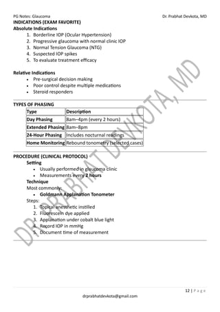 PG Notes: Glaucoma Dr. Prabhat Devkota, MD
12 | P a g e
drprabhatdevkota@gmail.com
INDICATIONS (EXAM FAVORITE)
Absolute Indications
1. Borderline IOP (Ocular Hypertension)
2. Progressive glaucoma with normal clinic IOP
3. Normal Tension Glaucoma (NTG)
4. Suspected IOP spikes
5. To evaluate treatment efficacy
Relative Indications
• Pre-surgical decision making
• Poor control despite multiple medications
• Steroid responders
TYPES OF PHASING
Type Description
Day Phasing 8am–4pm (every 2 hours)
Extended Phasing 8am–8pm
24-Hour Phasing Includes nocturnal readings
Home Monitoring Rebound tonometry (selected cases)
PROCEDURE (CLINICAL PROTOCOL)
Setting
• Usually performed in glaucoma clinic
• Measurements every 2 hours
Technique
Most commonly:
• Goldmann Applanation Tonometer
Steps:
1. Topical anesthetic instilled
2. Fluorescein dye applied
3. Applanation under cobalt blue light
4. Record IOP in mmHg
5. Document time of measurement
 