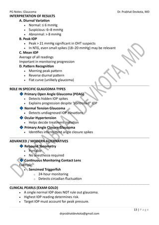 PG Notes: Glaucoma Dr. Prabhat Devkota, MD
13 | P a g e
drprabhatdevkota@gmail.com
INTERPRETATION OF RESULTS
A. Diurnal Variation
• Normal: ≤ 6 mmHg
• Suspicious: 6–8 mmHg
• Abnormal: > 8 mmHg
B. Peak IOP
• Peak > 21 mmHg significant in OHT suspects
• In NTG, even small spikes (18–20 mmHg) may be relevant
C. Mean IOP
Average of all readings
Important in monitoring progression
D. Pattern Recognition
• Morning peak pattern
• Reverse diurnal pattern
• Flat curve (unlikely glaucoma)
ROLE IN SPECIFIC GLAUCOMA TYPES
Primary Open Angle Glaucoma (POAG)
• Detects hidden IOP spikes
• Explains progression despite “controlled” IOP
Normal Tension Glaucoma
• Detects undiagnosed IOP elevations
Ocular Hypertension
• Helps decide treatment initiation
Primary Angle Closure Glaucoma
• Identifies intermittent angle closure spikes
ADVANCED / MODERN ALTERNATIVES
Rebound Tonometry
• Portable
• No anesthesia required
Continuous Monitoring Contact Lens
Example:
• Sensimed Triggerfish
o 24-hour monitoring
o Detects circadian fluctuation
CLINICAL PEARLS (EXAM GOLD)
• A single normal IOP does NOT rule out glaucoma.
• Highest IOP reading determines risk.
• Target IOP must account for peak pressure.
 