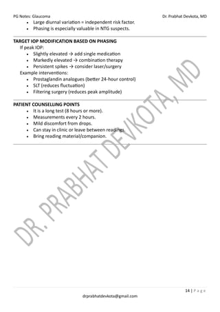 PG Notes: Glaucoma Dr. Prabhat Devkota, MD
14 | P a g e
drprabhatdevkota@gmail.com
• Large diurnal variation = independent risk factor.
• Phasing is especially valuable in NTG suspects.
TARGET IOP MODIFICATION BASED ON PHASING
If peak IOP:
• Slightly elevated → add single medication
• Markedly elevated → combination therapy
• Persistent spikes → consider laser/surgery
Example interventions:
• Prostaglandin analogues (better 24-hour control)
• SLT (reduces fluctuation)
• Filtering surgery (reduces peak amplitude)
PATIENT COUNSELLING POINTS
• It is a long test (8 hours or more).
• Measurements every 2 hours.
• Mild discomfort from drops.
• Can stay in clinic or leave between readings.
• Bring reading material/companion.
 