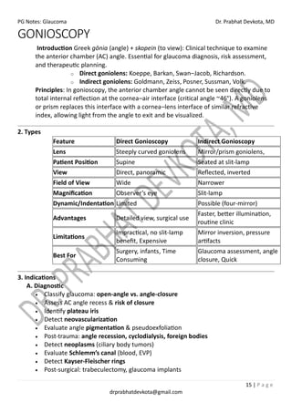 PG Notes: Glaucoma Dr. Prabhat Devkota, MD
15 | P a g e
drprabhatdevkota@gmail.com
GONIOSCOPY
Introduction Greek gōnia (angle) + skopein (to view): Clinical technique to examine
the anterior chamber (AC) angle. Essential for glaucoma diagnosis, risk assessment,
and therapeutic planning.
o Direct goniolens: Koeppe, Barkan, Swan–Jacob, Richardson.
o Indirect goniolens: Goldmann, Zeiss, Posner, Sussman, Volk.
Principles: In gonioscopy, the anterior chamber angle cannot be seen directly due to
total internal reflection at the cornea–air interface (critical angle ~46°). A goniolens
or prism replaces this interface with a cornea–lens interface of similar refractive
index, allowing light from the angle to exit and be visualized.
2. Types
Feature Direct Gonioscopy Indirect Gonioscopy
Lens Steeply curved goniolens Mirror/prism goniolens,
Patient Position Supine Seated at slit-lamp
View Direct, panoramic Reflected, inverted
Field of View Wide Narrower
Magnification Observer’s eye Slit-lamp
Dynamic/Indentation Limited Possible (four-mirror)
Advantages Detailed view, surgical use
Faster, better illumination,
routine clinic
Limitations
Impractical, no slit-lamp
benefit, Expensive
Mirror inversion, pressure
artifacts
Best For
Surgery, infants, Time
Consuming
Glaucoma assessment, angle
closure, Quick
3. Indications
A. Diagnostic
• Classify glaucoma: open-angle vs. angle-closure
• Assess AC angle recess & risk of closure
• Identify plateau iris
• Detect neovascularization
• Evaluate angle pigmentation & pseudoexfoliation
• Post-trauma: angle recession, cyclodialysis, foreign bodies
• Detect neoplasms (ciliary body tumors)
• Evaluate Schlemm’s canal (blood, EVP)
• Detect Kayser-Fleischer rings
• Post-surgical: trabeculectomy, glaucoma implants
 
