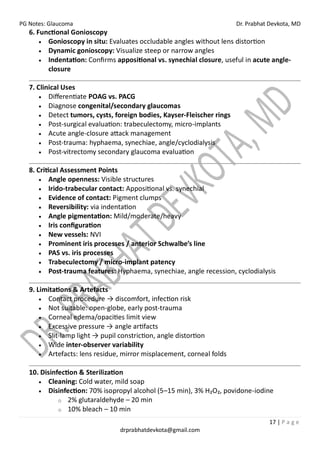 PG Notes: Glaucoma Dr. Prabhat Devkota, MD
17 | P a g e
drprabhatdevkota@gmail.com
6. Functional Gonioscopy
• Gonioscopy in situ: Evaluates occludable angles without lens distortion
• Dynamic gonioscopy: Visualize steep or narrow angles
• Indentation: Confirms appositional vs. synechial closure, useful in acute angle-
closure
7. Clinical Uses
• Differentiate POAG vs. PACG
• Diagnose congenital/secondary glaucomas
• Detect tumors, cysts, foreign bodies, Kayser-Fleischer rings
• Post-surgical evaluation: trabeculectomy, micro-implants
• Acute angle-closure attack management
• Post-trauma: hyphaema, synechiae, angle/cyclodialysis
• Post-vitrectomy secondary glaucoma evaluation
8. Critical Assessment Points
• Angle openness: Visible structures
• Irido-trabecular contact: Appositional vs. synechial
• Evidence of contact: Pigment clumps
• Reversibility: via indentation
• Angle pigmentation: Mild/moderate/heavy
• Iris configuration
• New vessels: NVI
• Prominent iris processes / anterior Schwalbe’s line
• PAS vs. iris processes
• Trabeculectomy / micro-implant patency
• Post-trauma features: Hyphaema, synechiae, angle recession, cyclodialysis
9. Limitations & Artefacts
• Contact procedure → discomfort, infection risk
• Not suitable: open-globe, early post-trauma
• Corneal edema/opacities limit view
• Excessive pressure → angle artifacts
• Slit-lamp light → pupil constriction, angle distortion
• Wide inter-observer variability
• Artefacts: lens residue, mirror misplacement, corneal folds
10. Disinfection & Sterilization
• Cleaning: Cold water, mild soap
• Disinfection: 70% isopropyl alcohol (5–15 min), 3% H₂O₂, povidone-iodine
o 2% glutaraldehyde – 20 min
o 10% bleach – 10 min
 