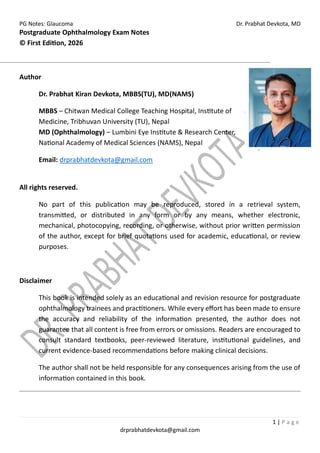 PG Notes: Glaucoma Dr. Prabhat Devkota, MD
1 | P a g e
drprabhatdevkota@gmail.com
Postgraduate Ophthalmology Exam Notes
© First Edition, 2026
Author
Dr. Prabhat Kiran Devkota, MBBS(TU), MD(NAMS)
MBBS – Chitwan Medical College Teaching Hospital, Institute of
Medicine, Tribhuvan University (TU), Nepal
MD (Ophthalmology) – Lumbini Eye Institute & Research Center,
National Academy of Medical Sciences (NAMS), Nepal
Email: drprabhatdevkota@gmail.com
All rights reserved.
No part of this publication may be reproduced, stored in a retrieval system,
transmitted, or distributed in any form or by any means, whether electronic,
mechanical, photocopying, recording, or otherwise, without prior written permission
of the author, except for brief quotations used for academic, educational, or review
purposes.
Disclaimer
This book is intended solely as an educational and revision resource for postgraduate
ophthalmology trainees and practitioners. While every effort has been made to ensure
the accuracy and reliability of the information presented, the author does not
guarantee that all content is free from errors or omissions. Readers are encouraged to
consult standard textbooks, peer-reviewed literature, institutional guidelines, and
current evidence-based recommendations before making clinical decisions.
The author shall not be held responsible for any consequences arising from the use of
information contained in this book.
 