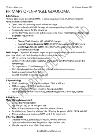PG Notes: Glaucoma Dr. Prabhat Devkota, MD
22 | P a g e
drprabhatdevkota@gmail.com
PRIMARY OPEN-ANGLE GLAUCOMA
1. Definitions
Primary open-angle glaucoma (POAG) is a chronic, progressive, multifactorial optic
neuropathy characterized by:
• Open, normal-appearing anterior chamber angle
• Optic nerve head and RNFL damage with corresponding visual field defects
• No secondary cause for the glaucoma
• Elevated IOP may be present, but is considered a major modifiable risk factor, not a
diagnostic requirement
2. Subtypes:
o Classic POAG: Elevated IOP + ONH/VF changes
o Normal-Tension Glaucoma (NTG): ONH/VF damage with IOP ≤21 mmHg
o Ocular Hypertension (OHT): Raised IOP without structural/functional
glaucomatous damage
POAG Suspect: A patient with open angles on gonioscopy and no secondary cause for
glaucoma, plus ≥1 of the following risk factors in either eye:
- IOP > 21 mmHg (consistent, applanation)
- Optic nerve head changes suggestive of glaucoma (rim thinning/sloping or disc
hemorrhage)
- Disc asymmetry: CDR difference > 0.2
- RNFL/Ganglion cell loss (localized or diffuse) without another cause
- Suspicious early visual field defects
- Genetic mutation increasing COAG risk
3. Epidemiology
• POAG prevalence: ~2% in adults >40 yrs; ~10% in >80 yrs
• OHT prevalence: 4–10% in adults >40 yrs
• Higher prevalence: African, Hispanic, Asian populations
• Faster progression: African ancestry, exfoliation glaucoma, older age, women
4. Risk Factors
Major (Strongly Associated)
• Elevated IOP (modifiable)
• Age >40 yrs; >60 yrs → 7× higher risk
• Race: African/Latino ancestry → earlier, severe disease
• Family history / Genetics: siblings 10×, offspring 4×; genes: MYOC, OPTN, WDR36
• Thin central corneal thickness (<555 µm) → 3× higher risk
Other / Moderate
• Diabetes mellitus, cardiovascular factors, thyroid disorders
• Optic nerve head features: large discs, high cup:disc ratio
• Myopia, migraine (esp. NTG), sleep apnea
 
