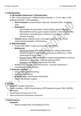 PG Notes: Glaucoma Dr. Prabhat Devkota, MD
23 | P a g e
drprabhatdevkota@gmail.com
5. Pathophysiology
A. IOP Elevation (Mechanical / TM Dysfunction)
↑ IOP → Excess glutamate → NMDA receptor activation → ↑ Ca²⁺ influx → NO
pathway activation → RGC apoptosis.
• Site of resistance: Juxtacanalicular trabecular meshwork (TM) + Schlemm’s
canal
• Mechanisms:
o Accumulation of extracellular material (GAGs, pigment, deposits)
o TM endothelial cell loss, giant vacuole reduction → decreased outflow
o TM sclerosis, narrowed spaces, Schlemm canal collapse, collector
channel narrowing
• Theories: Aging, oxidative stress, immunogenic mechanisms, altered
corticosteroid metabolism, TGF-β toxicity
B. Optic Neuropathy
• Primary: RGC death → optic nerve atrophy → VF defects
• Mechanisms:
o Mechanical Theory (IOP dependent): Lamina cribrosa deformation,
impaired axoplasmic flow, translaminar pressure differences – direct
compression & axonal death
o Vascular Theory (IOP Independent): Impaired autoregulation, nocturnal
hypotension, vasospasm – impaired perfusion of ON
o Secondary: Excitotoxicity (glutamate, NO, ROS)
• Multifactorial: Genetics + mechanical stress + vascular compromise +
neurotoxicity + impaired repair
C. Molecular / Cellular
• Extracellular matrix remodeling
• Autoimmune processes
• Oxidative stress, mitochondrial dysfunction
• Loss of neurotrophic support
6. Genetics
• Polygenic, complex inheritance
• Known mutations - MYOC (myocilin gene), OPTN (optineurin gene), TBK1, WDR36,
NTF4 gene.
• Family history increases risk 3–13×
• Gene–environment interactions important
7. Clinical Features
Symptoms
• Mostly asymptomatic until significant VF loss
 