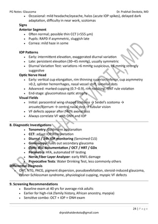 PG Notes: Glaucoma Dr. Prabhat Devkota, MD
24 | P a g e
drprabhatdevkota@gmail.com
• Occasional: mild headache/eyeache, halos (acute IOP spikes), delayed dark
adaptation, difficulty in near work, scotomas
Signs
Anterior Segment
• Often normal; possible thin CCT (<555 µm)
• Pupils: RAPD if asymmetric, sluggish late
• Cornea: mild haze in some
IOP Patterns
• Early: intermittent elevation, exaggerated diurnal variation
• Late: persistent elevation (30–45 mmHg), usually symmetric
• Diurnal Variation Test: variations >6 mmHg suspicious, >8 mmHg strongly
suggestive
Optic Nerve Head
• Early: vertical cup elongation, rim thinning superior/inferior, cup asymmetry
>0.2, splinter hemorrhages, nasal vessel shift, lamellar dots
• Advanced: marked cupping (0.7–0.9), rim notching, ISNT rule violation
• End-stage: glaucomatous optic atrophy
Visual Fields
• Initial: paracentral wing-shaped scotoma → Seidel’s scotoma →
arcuate/Bjerrum → central nasal step → tubular vision
• VF defects appear after ~40% axonal loss
• Always correlate VF with ONH and IOP
8. Diagnostic Investigations
• Tonometry: Goldmann applanation
• CCT: adjust IOP interpretation
• Diurnal / 24h IOP monitoring (Sensimed CLS)
• Gonioscopy: rules out secondary glaucoma
• Optic disc documentation / OCT / HRT / GDx
• Perimetry: HFA, automated VF testing
• Nerve Fiber Layer Analyzer: early RNFL damage
• Provocative Tests: Water Drinking Test, less commonly others
Differential Diagnosis
• OHT, NTG, PACG, pigment dispersion, pseudoexfoliation, steroid-induced glaucoma,
Posner-Schlossman syndrome, physiological cupping, myopic VF defects
9. Screening Recommendations
• Baseline exam at 40 yrs for average-risk adults
• Earlier for high-risk (family history, African ancestry, myopia)
• Sensitive combo: OCT + IOP + ONH exam
 