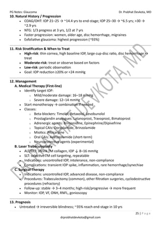 PG Notes: Glaucoma Dr. Prabhat Devkota, MD
25 | P a g e
drprabhatdevkota@gmail.com
10. Natural History / Progression
• COAG/OHT: IOP 21–25 → ~14.4 yrs to end-stage; IOP 25–30 → ~6.5 yrs; >30 →
~2.9 yrs
• NTG: 1/3 progress at 3 yrs, 1/2 at 7 yrs
• Faster progression: women, older age, disc hemorrhage, migraines
• Exfoliative glaucoma: highest progression (~93%)
11. Risk Stratification & When to Treat
• High-risk: thin cornea, high baseline IOP, large cup-disc ratio, disc hemorrhage →
treat
• Moderate-risk: treat or observe based on factors
• Low-risk: periodic observation
• Goal: IOP reduction ≥20% or <24 mmHg
12. Management
A. Medical Therapy (First-line)
• Identify target IOP:
o Mild/moderate damage: 16–18 mmHg
o Severe damage: 12–14 mmHg
• Start monotherapy → combination if needed
• Classes:
o Beta-blockers: Timolol, Betaxolol, Levobunolol
o Prostaglandin analogues: Latanoprost, Travoprost, Bimatoprost
o Adrenergic agents: Brimonidine, Epinephrine/Dipivefrine
o Topical CAIs: Dorzolamide, Brinzolamide
o Miotics: Pilocarpine
o Oral CAIs: Acetazolamide (short-term)
o Neuroprotective agents (experimental)
B. Laser Trabeculoplasty
• ALT/DLT: shrink TM collagen, IOP ↓ 8–16 mmHg
• SLT: selective TM cell targeting, repeatable
• Indications: uncontrolled IOP, intolerance, non-compliance
• Complications: transient IOP spike, inflammation, rare hemorrhage/synechiae
C. Surgical Therapy
• Indications: uncontrolled IOP, advanced disease, non-compliance
• Procedures: Trabeculectomy (common), other filtration surgeries, cyclodestructive
procedures (refractory)
• Follow-up: stable → 3–4 months; high-risk/progressive → more frequent
• Monitor: IOP, VF, ONH, RNFL, gonioscopy
13. Prognosis
• Untreated → irreversible blindness; ~35% reach end-stage in 10 yrs
 