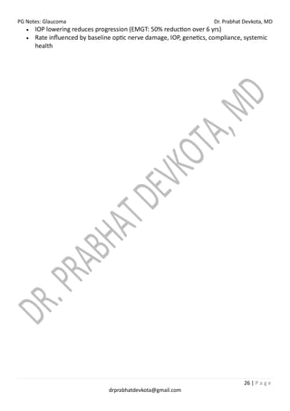 PG Notes: Glaucoma Dr. Prabhat Devkota, MD
26 | P a g e
drprabhatdevkota@gmail.com
• IOP lowering reduces progression (EMGT: 50% reduction over 6 yrs)
• Rate influenced by baseline optic nerve damage, IOP, genetics, compliance, systemic
health
 