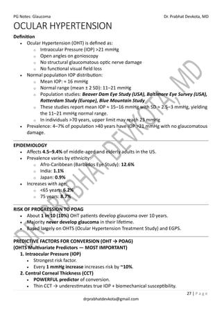 PG Notes: Glaucoma Dr. Prabhat Devkota, MD
27 | P a g e
drprabhatdevkota@gmail.com
OCULAR HYPERTENSION
Definition
• Ocular Hypertension (OHT) is defined as:
o Intraocular Pressure (IOP) >21 mmHg
o Open angles on gonioscopy
o No structural glaucomatous optic nerve damage
o No functional visual field loss
• Normal population IOP distribution:
o Mean IOP: ≈ 16 mmHg
o Normal range (mean ± 2 SD): 11–21 mmHg
o Population studies: Beaver Dam Eye Study (USA), Baltimore Eye Survey (USA),
Rotterdam Study (Europe), Blue Mountain Study
o These studies report mean IOP ≈ 15–16 mmHg with SD ≈ 2.5–3 mmHg, yielding
the 11–21 mmHg normal range.
o In individuals >70 years, upper limit may reach 23 mmHg
• Prevalence: 4–7% of population >40 years have IOP >21 mmHg with no glaucomatous
damage.
EPIDEMIOLOGY
• Affects 4.5–9.4% of middle-aged and elderly adults in the US.
• Prevalence varies by ethnicity:
o Afro-Caribbean (Barbados Eye Study): 12.6%
o India: 1.1%
o Japan: 0.9%
• Increases with age:
o <65 years: 6.2%
o 75 years: 8.7%
RISK OF PROGRESSION TO POAG
• About 1 in 10 (10%) OHT patients develop glaucoma over 10 years.
• Majority never develop glaucoma in their lifetime.
• Based largely on OHTS (Ocular Hypertension Treatment Study) and EGPS.
PREDICTIVE FACTORS FOR CONVERSION (OHT → POAG)
(OHTS Multivariate Predictors — MOST IMPORTANT)
1. Intraocular Pressure (IOP)
• Strongest risk factor.
• Every 1 mmHg increase increases risk by ~10%.
2. Central Corneal Thickness (CCT)
• POWERFUL predictor of conversion.
• Thin CCT → underestimates true IOP + biomechanical susceptibility.
 