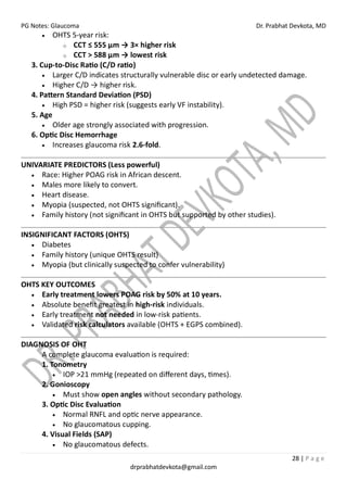 PG Notes: Glaucoma Dr. Prabhat Devkota, MD
28 | P a g e
drprabhatdevkota@gmail.com
• OHTS 5-year risk:
o CCT ≤ 555 µm → 3× higher risk
o CCT > 588 µm → lowest risk
3. Cup-to-Disc Ratio (C/D ratio)
• Larger C/D indicates structurally vulnerable disc or early undetected damage.
• Higher C/D → higher risk.
4. Pattern Standard Deviation (PSD)
• High PSD = higher risk (suggests early VF instability).
5. Age
• Older age strongly associated with progression.
6. Optic Disc Hemorrhage
• Increases glaucoma risk 2.6-fold.
UNIVARIATE PREDICTORS (Less powerful)
• Race: Higher POAG risk in African descent.
• Males more likely to convert.
• Heart disease.
• Myopia (suspected, not OHTS significant).
• Family history (not significant in OHTS but supported by other studies).
INSIGNIFICANT FACTORS (OHTS)
• Diabetes
• Family history (unique OHTS result)
• Myopia (but clinically suspected to confer vulnerability)
OHTS KEY OUTCOMES
• Early treatment lowers POAG risk by 50% at 10 years.
• Absolute benefit greatest in high-risk individuals.
• Early treatment not needed in low-risk patients.
• Validated risk calculators available (OHTS + EGPS combined).
DIAGNOSIS OF OHT
A complete glaucoma evaluation is required:
1. Tonometry
• IOP >21 mmHg (repeated on different days, times).
2. Gonioscopy
• Must show open angles without secondary pathology.
3. Optic Disc Evaluation
• Normal RNFL and optic nerve appearance.
• No glaucomatous cupping.
4. Visual Fields (SAP)
• No glaucomatous defects.
 
