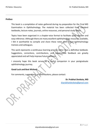 PG Notes: Glaucoma Dr. Prabhat Devkota, MD
2 | P a g e
drprabhatdevkota@gmail.com
Preface
This book is a compilation of notes gathered during my preparation for the Final MD
Examination in Ophthalmology. The material has been collected from standard
textbooks, lecture notes, journals, online resources, and personal study notes.
Topics have been organized in a chapter-wise format to facilitate quick revision and
easy reference. Although there are many excellent ophthalmology resources available,
I felt it worthwhile to compile and share these notes with future ophthalmology
trainees and colleagues.
This work represents a continuous learning process rather than a definitive textbook.
Suggestions, corrections, contributions, and constructive feedback are greatly
appreciated and will help improve future editions.
I sincerely hope this book serves as a useful companion in your postgraduate
ophthalmology journey.
Good Luck and Best Wishes!
For comments, suggestions, or contributions, please contact:
Dr. Prabhat Devkota, MD
drprabhatdevkota@gmail.com
 