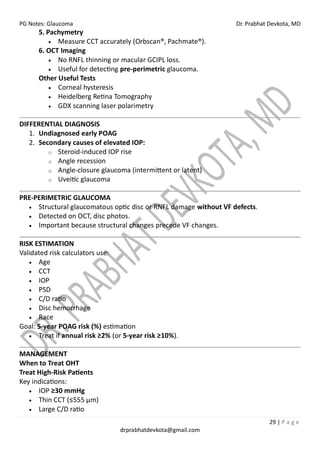 PG Notes: Glaucoma Dr. Prabhat Devkota, MD
29 | P a g e
drprabhatdevkota@gmail.com
5. Pachymetry
• Measure CCT accurately (Orbscan®, Pachmate®).
6. OCT Imaging
• No RNFL thinning or macular GCIPL loss.
• Useful for detecting pre-perimetric glaucoma.
Other Useful Tests
• Corneal hysteresis
• Heidelberg Retina Tomography
• GDX scanning laser polarimetry
DIFFERENTIAL DIAGNOSIS
1. Undiagnosed early POAG
2. Secondary causes of elevated IOP:
o Steroid-induced IOP rise
o Angle recession
o Angle-closure glaucoma (intermittent or latent)
o Uveitic glaucoma
PRE-PERIMETRIC GLAUCOMA
• Structural glaucomatous optic disc or RNFL damage without VF defects.
• Detected on OCT, disc photos.
• Important because structural changes precede VF changes.
RISK ESTIMATION
Validated risk calculators use:
• Age
• CCT
• IOP
• PSD
• C/D ratio
• Disc hemorrhage
• Race
Goal: 5-year POAG risk (%) estimation
• Treat if annual risk ≥2% (or 5-year risk ≥10%).
MANAGEMENT
When to Treat OHT
Treat High-Risk Patients
Key indications:
• IOP ≥30 mmHg
• Thin CCT (≤555 µm)
• Large C/D ratio
 