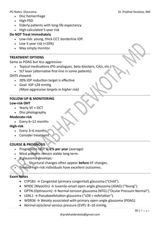 PG Notes: Glaucoma Dr. Prabhat Devkota, MD
30 | P a g e
drprabhatdevkota@gmail.com
• Disc hemorrhage
• High PSD
• Elderly patients with long life expectancy
• High calculated 5-year risk
Do NOT Treat Immediately
• Low-risk: young, thick CCT, borderline IOP.
• Low 5-year risk (<10%)
• May simply monitor.
TREATMENT OPTIONS
Same as POAG but less aggressive:
• Topical medications (PG analogues, beta-blockers, CAIs, etc.)
• SLT laser (alternative first-line in some patients)
OHTS showed:
• 20% IOP reduction target is effective
• Goal: IOP ≤24 mmHg
(More aggressive targets in higher risk)
FOLLOW-UP & MONITORING
Low-risk OHT
• Yearly VF + OCT
• Disc photography
Moderate-risk
• Every 6–12 months
High-risk
• Every 3–6 months
• Consider treatment
COURSE & PROGNOSIS
• Progression rate: 1–2% per year (average)
• Most patients remain stable long term.
• If glaucoma develops:
o Structural changes often appear before VF changes.
• Treated high-risk individuals have excellent outcomes.
Exam Notes
• CYP1B1 → Congenital (primary congenital) glaucoma ("Child").
• MYOC (Myocilin) → Juvenile-onset open-angle glaucoma (JOAG) ("Young").
• OPTN (Optineurin) → Normal-tension glaucoma (NTG) ("Ocular Pressure Normal").
• LOXL1 → Pseudoexfoliation glaucoma ("LOX = exfoliation").
• WDR36 → Weakly associated with primary open-angle glaucoma (POAG).
• Normal episcleral venous pressure (EVP): 8–10 mmHg.
 