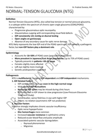 PG Notes: Glaucoma Dr. Prabhat Devkota, MD
31 | P a g e
drprabhatdevkota@gmail.com
NORMAL-TENSION GLAUCOMA (NTG)
Definition
Normal-Tension Glaucoma (NTG), also called low-tension or normal-pressure glaucoma,
is a subtype within the spectrum of chronic open-angle glaucoma (COAG/POAG)
characterized by:
• Progressive glaucomatous optic neuropathy
• Glaucomatous cupping with corresponding visual field defects
• IOP consistently ≤21 mmHg on diurnal testing
• Open angles on gonioscopy
• Absence of any secondary cause for optic nerve damage
NTG likely represents the low-IOP end of the POAG spectrum—IOP remains a pathogenic
factor, but non-IOP factors play a dominant role.
Epidemiology
• Accounts for 16–50% of POAG cases (population dependent)
• More prevalent in Japanese/East Asian populations (up to 75% of POAG cases)
• Typically presents in patients >50–60 years
• Females slightly more affected
• Left eye slightly more involved
• Genetic predisposition suggested
Pathogenesis
NTG is multifactorial, involving IOP-dependent and IOP-independent mechanisms.
1. IOP-Related Factors
• IOP contributes to damage even in the high-normal range
• Wide diurnal IOP fluctuations
• Nocturnal IOP spikes may be missed during clinic hours
• 30% reduction in IOP shown to slow progression (Low-Pressure Glaucoma
Treatment Study)
• Some studies: worse field loss in eye with higher IOP
• Others: no relation (asymmetric IOP not predictive)
2. Vascular Factors
Evidence strongly implicates chronic vascular insufficiency:
• Optic nerve hypoperfusion
• Disc hemorrhages more common
• Increased vascular resistance in ophthalmic artery
• Reduced ocular blood flow and pulse amplitude
• Associated systemic vascular dysregulation:
o Raynaud phenomenon
o Migraines
 