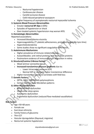 PG Notes: Glaucoma Dr. Prabhat Devkota, MD
32 | P a g e
drprabhatdevkota@gmail.com
o Nocturnal hypotension
o Cardiovascular disease
o Carotid occlusive disease
o Cold-induced peripheral vasospasm
• Higher frequency of asymptomatic nocturnal myocardial ischemia
3. Systemic Blood Pressure Abnormalities
• Greater nocturnal BP dips (>20%)
• Episodes of hypotension or shock
• Over-treated systemic hypertension may worsen NTG
4. Hematologic Abnormalities
Reported associations:
• Increased blood/plasma viscosity
• Hypercoagulability (↑ platelet adhesiveness, prolonged euglobulin lysis time)
• Hypercholesterolemia
• Some studies show no significant coagulation differences
5. Autoimmune Mechanisms
• Higher prevalence of immune-related diseases
• Autoantibodies: anti-retinal proteins, anti-heat shock proteins
• Postmortem evidence of immunoglobulin deposition in retina
6. Structural/Lamina Cribrosa Factors
• Weak laminar connective tissue
• Increased translaminar pressure gradients due to:
o Lower intracranial pressure (ICP)
o Normal IOP → relatively higher translaminar difference
• Higher translaminar pressure correlates with field loss
7. Genetic Factors
• OPTN, OPA1, CDKN2B-AS polymorphisms
• Certain families show Mendelian patterns
8. Other Proposed Factors
• Mitochondrial dysfunction
• Obstructive sleep apnea
• Autonomic dysfunction
• Endothelial dysfunction (reduced flow-mediated vasodilation)
Risk Factors
• Age >50–60 years
• Female sex
• East Asian ethnicity
• Family history of glaucoma
• Thin CCT
• Vascular dysregulation (Raynaud, migraine)
• Nocturnal systemic hypotension
 