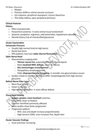 PG Notes: Glaucoma Dr. Prabhat Devkota, MD
33 | P a g e
drprabhatdevkota@gmail.com
• Myopia
• Previous AION or retinal vascular occlusion
• h/o migraine, peripheral vasospasm, chronic blood loss
• Thin body habitus, poor peripheral perfusion
Clinical Features
History
• Often asymptomatic
• Paracentral scotomas → early central visual involvement
• Systemic symptoms: migraines, cold extremities, hypotensive episodes
• Steroid history (risk of misclassified glaucoma)
Ocular Examination
Intraocular Pressure
• Usually high-normal (mid-to-high teens)
• Rarely low teens
• NTG patients may have wider diurnal fluctuations
Optic Nerve Head
• Glaucomatous cupping with:
o Thinner neural rim, especially inferior/inferotemporal
o More localized RNFL defects, closer to macula
o Disc hemorrhages more common
o Peripapillary atrophy common
o Pallor disproportionate to cupping → consider non-glaucomatous causes
• Studies mixed on whether NTG discs differ morphologically from high-tension
glaucoma
Retinal Nerve Fiber Layer
• More focal defects
• Closer to macula
• High-tension glaucoma → more diffuse defects
Visual Field Defects
• Deeper, steeper, more localized scotomas
• Frequently closer to fixation
• Superior hemifield commonly affected
• Some studies show faster progression
• Progression pattern:
o NTG: area and depth increase proportionately
o High-tension COAG: area increases first, depth later
Ocular Vascular Findings
• Focal arteriolar narrowing
 