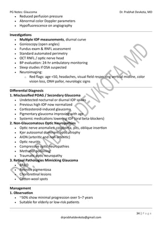 PG Notes: Glaucoma Dr. Prabhat Devkota, MD
34 | P a g e
drprabhatdevkota@gmail.com
• Reduced perfusion pressure
• Abnormal color Doppler parameters
• Hypofluorescence on angiography
Investigations
• Multiple IOP measurements, diurnal curve
• Gonioscopy (open angles)
• Fundus exam & RNFL assessment
• Standard automated perimetry
• OCT RNFL / optic nerve head
• BP evaluation: 24-hr ambulatory monitoring
• Sleep studies if OSA suspected
• Neuroimaging:
o Red flags: age <50, headaches, visual field respecting vertical midline, color
vision loss, ONH pallor, neurologic signs
Differential Diagnosis
1. Misclassified POAG / Secondary Glaucoma
• Undetected nocturnal or diurnal IOP spikes
• Previous high IOP now normalized
• Corticosteroid-induced glaucoma
• Pigmentary glaucoma improving with age
• Systemic medications lowering IOP (oral beta-blockers)
2. Non-Glaucomatous Optic Neuropathies
• Optic nerve anomalies: coloboma, pits, oblique insertion
• Kjer autosomal dominant optic atrophy
• AION (arteritic and non-arteritic)
• Optic neuritis
• Compressive optic neuropathies
• Methanol poisoning
• Traumatic optic neuropathy
3. Retinal Pathologies Mimicking Glaucoma
• BRAO
• Retinitis pigmentosa
• Chorioretinal lesions
• Cotton-wool spots
Management
1. Observation
• ~50% show minimal progression over 5–7 years
• Suitable for elderly or low-risk patients
 