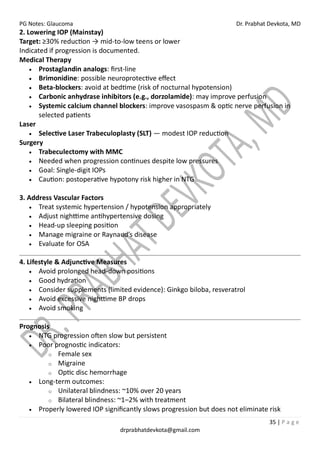 PG Notes: Glaucoma Dr. Prabhat Devkota, MD
35 | P a g e
drprabhatdevkota@gmail.com
2. Lowering IOP (Mainstay)
Target: ≥30% reduction → mid-to-low teens or lower
Indicated if progression is documented.
Medical Therapy
• Prostaglandin analogs: first-line
• Brimonidine: possible neuroprotective effect
• Beta-blockers: avoid at bedtime (risk of nocturnal hypotension)
• Carbonic anhydrase inhibitors (e.g., dorzolamide): may improve perfusion
• Systemic calcium channel blockers: improve vasospasm & optic nerve perfusion in
selected patients
Laser
• Selective Laser Trabeculoplasty (SLT) — modest IOP reduction
Surgery
• Trabeculectomy with MMC
• Needed when progression continues despite low pressures
• Goal: Single-digit IOPs
• Caution: postoperative hypotony risk higher in NTG
3. Address Vascular Factors
• Treat systemic hypertension / hypotension appropriately
• Adjust nighttime antihypertensive dosing
• Head-up sleeping position
• Manage migraine or Raynaud’s disease
• Evaluate for OSA
4. Lifestyle & Adjunctive Measures
• Avoid prolonged head-down positions
• Good hydration
• Consider supplements (limited evidence): Ginkgo biloba, resveratrol
• Avoid excessive nighttime BP drops
• Avoid smoking
Prognosis
• NTG progression often slow but persistent
• Poor prognostic indicators:
o Female sex
o Migraine
o Optic disc hemorrhage
• Long-term outcomes:
o Unilateral blindness: ~10% over 20 years
o Bilateral blindness: ~1–2% with treatment
• Properly lowered IOP significantly slows progression but does not eliminate risk
 