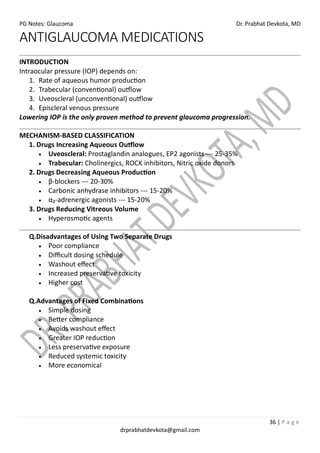 PG Notes: Glaucoma Dr. Prabhat Devkota, MD
36 | P a g e
drprabhatdevkota@gmail.com
ANTIGLAUCOMA MEDICATIONS
INTRODUCTION
Intraocular pressure (IOP) depends on:
1. Rate of aqueous humor production
2. Trabecular (conventional) outflow
3. Uveoscleral (unconventional) outflow
4. Episcleral venous pressure
Lowering IOP is the only proven method to prevent glaucoma progression.
MECHANISM-BASED CLASSIFICATION
1. Drugs Increasing Aqueous Outflow
• Uveoscleral: Prostaglandin analogues, EP2 agonists --- 25-35%
• Trabecular: Cholinergics, ROCK inhibitors, Nitric oxide donors
2. Drugs Decreasing Aqueous Production
• β-blockers --- 20-30%
• Carbonic anhydrase inhibitors --- 15-20%
• α₂-adrenergic agonists --- 15-20%
3. Drugs Reducing Vitreous Volume
• Hyperosmotic agents
Q.Disadvantages of Using Two Separate Drugs
• Poor compliance
• Difficult dosing schedule
• Washout effect
• Increased preservative toxicity
• Higher cost
Q.Advantages of Fixed Combinations
• Simple dosing
• Better compliance
• Avoids washout effect
• Greater IOP reduction
• Less preservative exposure
• Reduced systemic toxicity
• More economical
 
