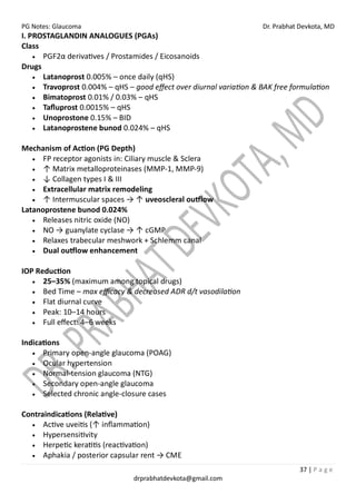 PG Notes: Glaucoma Dr. Prabhat Devkota, MD
37 | P a g e
drprabhatdevkota@gmail.com
I. PROSTAGLANDIN ANALOGUES (PGAs)
Class
• PGF2α derivatives / Prostamides / Eicosanoids
Drugs
• Latanoprost 0.005% – once daily (qHS)
• Travoprost 0.004% – qHS – good effect over diurnal variation & BAK free formulation
• Bimatoprost 0.01% / 0.03% – qHS
• Tafluprost 0.0015% – qHS
• Unoprostone 0.15% – BID
• Latanoprostene bunod 0.024% – qHS
Mechanism of Action (PG Depth)
• FP receptor agonists in: Ciliary muscle & Sclera
• ↑ Matrix metalloproteinases (MMP-1, MMP-9)
• ↓ Collagen types I & III
• Extracellular matrix remodeling
• ↑ Intermuscular spaces → ↑ uveoscleral outflow
Latanoprostene bunod 0.024%
• Releases nitric oxide (NO)
• NO → guanylate cyclase → ↑ cGMP
• Relaxes trabecular meshwork + Schlemm canal
• Dual outflow enhancement
IOP Reduction
• 25–35% (maximum among topical drugs)
• Bed Time – max efficacy & decreased ADR d/t vasodilation
• Flat diurnal curve
• Peak: 10–14 hours
• Full effect: 4–6 weeks
Indications
• Primary open-angle glaucoma (POAG)
• Ocular hypertension
• Normal-tension glaucoma (NTG)
• Secondary open-angle glaucoma
• Selected chronic angle-closure cases
Contraindications (Relative)
• Active uveitis (↑ inflammation)
• Hypersensitivity
• Herpetic keratitis (reactivation)
• Aphakia / posterior capsular rent → CME
 