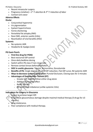PG Notes: Glaucoma Dr. Prabhat Devkota, MD
38 | P a g e
drprabhatdevkota@gmail.com
• Recent intraocular surgery
• Pregnancy (relative)—1st
T: abortion & 3rd
T: Induction of labor
• Contact Lens wear
Adverse Effects
Ocular
• Conjunctival hyperemia
• Iris pigmentation
• Eyelash hypertrichosis
• Fornix shortening
• Periorbital fat atrophy (PAP)
• Rare CME, anterior uveitis (Iritis)
• Reactivation of viral keratitis (HSV)
Systemic
• No systemic ADR
• Headache & myalgia (rare)
PG Exam Pearls
• First-line drug for POAG
• Best nocturnal IOP control
• Once-daily bedtime dosing
• Switch within PG class if non-responder
• Remove contact lenses before instillation
• DOC in uveitic glaucoma: Timolol, Brimonidine, Dorzolamide
• Benefits of PG: Single dosing, 30- 35% IOP reduction, Flat IOP curve, Nil systemic ADR
• Ways to decrease systemic absorption: Punctal Occlusion, Closing eyes for 3 minutes
• Advantages of Dorzolamide–Timolol (DT)
o Greater IOP reduction than either drug alone
o Additive/synergistic effect
o Better efficacy
o No electrolyte imbalance (unlike systemic CAIs)
Indications for Surgery in Glaucoma
• Failure to achieve target IOP.
• Progressive glaucomatous damage despite maximal medical therapy (3 drugs for ≥3
months).
• Drug intolerance.
• Poor compliance with medical therapy.
 