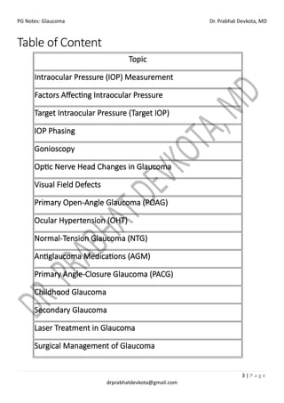 PG Notes: Glaucoma Dr. Prabhat Devkota, MD
3 | P a g e
drprabhatdevkota@gmail.com
Table of Content
Topic
Intraocular Pressure (IOP) Measurement
Factors Affecting Intraocular Pressure
Target Intraocular Pressure (Target IOP)
IOP Phasing
Gonioscopy
Optic Nerve Head Changes in Glaucoma
Visual Field Defects
Primary Open-Angle Glaucoma (POAG)
Ocular Hypertension (OHT)
Normal-Tension Glaucoma (NTG)
Antiglaucoma Medications (AGM)
Primary Angle-Closure Glaucoma (PACG)
Childhood Glaucoma
Secondary Glaucoma
Laser Treatment in Glaucoma
Surgical Management of Glaucoma
 