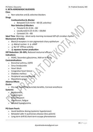 PG Notes: Glaucoma Dr. Prabhat Devkota, MD
39 | P a g e
drprabhatdevkota@gmail.com
II. BETA-ADRENERGIC BLOCKERS
Class
• Non-selective and β₁-selective blockers
Drugs
Cardioselective β₁-Blocker
• Betaxolol 0.25–0.5% – BD (β₁-selective)
Non-Selective β-Blockers
• Timolol 0.25–0.5% – BD
• Levobunolol 0.25–0.5% – OD/BD
• Carteolol 1% – BD
Ideal Time: Morning – blunt early morning increased IOP d/t circidian rhythm
Mechanism of Action
• Block β-receptors in non-pigmented ciliary epithelium
• ↓ Adenyl cyclase → ↓ cAMP
• ↓ Na⁺/K⁺ ATPase activity
• ↓ aqueous humor production
IOP Reduction: 20–30%, Reduced nocturnal efficacy
Indications
• POAG, Secondary glaucomas, Add-on to PGAs
Contraindications
• Bronchial asthma, COPD
• Sinus bradycardia
• Heart block
• Congestive heart failure
• Diabetes mellitus
• Peripheral vascular disease
• Myasthenia gravis
Adverse Effects
Ocular
• Dry eye, Superficial punctate keratitis, Corneal anesthesia
Systemic
• Bradycardia
• Hypotension
• Bronchospasm
• Depression, fatigue
• Masked hypoglycemia
PG Exam Pearls
• Avoid bedtime dosing (systemic hypotension)
• Betaxolol safer in pulmonary disease (less potent)
• Long-term drift & short-term escape phenomenon
 