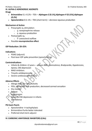 PG Notes: Glaucoma Dr. Prabhat Devkota, MD
40 | P a g e
drprabhatdevkota@gmail.com
III. ALPHA-2 ADRENERGIC AGONISTS
Drugs
• Brimonidine 0.1–0.2% – TDS— Alphagan-Z (0.1%),Alphagan-P (0.15%),Alphagan
(0.2%)
• Apraclonidine 0.5–1% – TDS (short-term) – decrease aqueous production
Mechanism of Action
• Presynaptic α₂ stimulation:
o ↓ norepinephrine release
o ↓ aqueous production
• Postsynaptic α₂:
o ↑ uveoscleral outflow
• Possible neuroprotective effect
IOP Reduction: 20–25%
Indications
• POAG (adjunct)
• Post-laser IOP spike prevention (apraclonidine)
Contraindications
• Infants & children <2 years--- crosses BBB—Somnolence, Bradycardia, Hypotension,
Apnea, CNS depression
• MAO inhibitors
• Tricyclic antidepressants
• Severe cardiovascular disease
Adverse Effects
• Allergic follicular conjunctivitis
• PEEs, decreased Tear production, decreased corneal sensation
• Dry mouth
• Fatigue
• Hypotension
• Apnea & CNS depression in infants
• Somnolence
PG Exam Pearls
• Apraclonidine → tachyphylaxis
• Brimonidine-Purite better tolerated
• Preferred short-term adjunct
IV. CARBONIC ANHYDRASE INHIBITORS (CAIs)
 