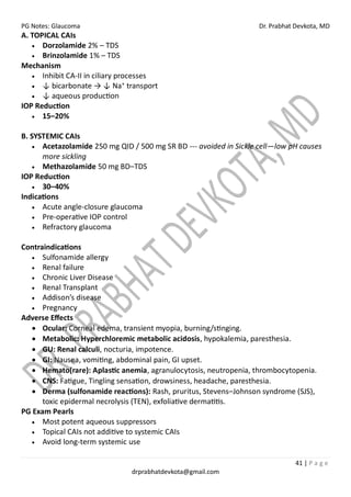 PG Notes: Glaucoma Dr. Prabhat Devkota, MD
41 | P a g e
drprabhatdevkota@gmail.com
A. TOPICAL CAIs
• Dorzolamide 2% – TDS
• Brinzolamide 1% – TDS
Mechanism
• Inhibit CA-II in ciliary processes
• ↓ bicarbonate → ↓ Na⁺ transport
• ↓ aqueous production
IOP Reduction
• 15–20%
B. SYSTEMIC CAIs
• Acetazolamide 250 mg QID / 500 mg SR BD --- avoided in Sickle cell—low pH causes
more sickling
• Methazolamide 50 mg BD–TDS
IOP Reduction
• 30–40%
Indications
• Acute angle-closure glaucoma
• Pre-operative IOP control
• Refractory glaucoma
Contraindications
• Sulfonamide allergy
• Renal failure
• Chronic Liver Disease
• Renal Transplant
• Addison’s disease
• Pregnancy
Adverse Effects
• Ocular: Corneal edema, transient myopia, burning/stinging.
• Metabolic: Hyperchloremic metabolic acidosis, hypokalemia, paresthesia.
• GU: Renal calculi, nocturia, impotence.
• GI: Nausea, vomiting, abdominal pain, GI upset.
• Hemato(rare): Aplastic anemia, agranulocytosis, neutropenia, thrombocytopenia.
• CNS: Fatigue, Tingling sensation, drowsiness, headache, paresthesia.
• Derma (sulfonamide reactions): Rash, pruritus, Stevens–Johnson syndrome (SJS),
toxic epidermal necrolysis (TEN), exfoliative dermatitis.
PG Exam Pearls
• Most potent aqueous suppressors
• Topical CAIs not additive to systemic CAIs
• Avoid long-term systemic use
 