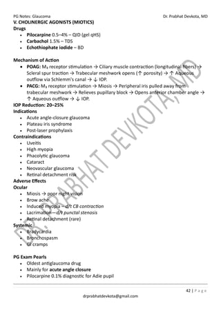 PG Notes: Glaucoma Dr. Prabhat Devkota, MD
42 | P a g e
drprabhatdevkota@gmail.com
V. CHOLINERGIC AGONISTS (MIOTICS)
Drugs
• Pilocarpine 0.5–4% – QID (gel qHS)
• Carbachol 1.5% – TDS
• Echothiophate iodide – BD
Mechanism of Action
• POAG: M₃ receptor stimulation → Ciliary muscle contraction (longitudinal fibers) →
Scleral spur traction → Trabecular meshwork opens (↑ porosity) → ↑ Aqueous
outflow via Schlemm's canal → ↓ IOP.
• PACG: M₃ receptor stimulation → Miosis → Peripheral iris pulled away from
trabecular meshwork → Relieves pupillary block → Opens anterior chamber angle →
↑ Aqueous outflow → ↓ IOP.
IOP Reduction: 20–25%
Indications
• Acute angle-closure glaucoma
• Plateau iris syndrome
• Post-laser prophylaxis
Contraindications
• Uveitis
• High myopia
• Phacolytic glaucoma
• Cataract
• Neovascular glaucoma
• Retinal detachment risk
Adverse Effects
Ocular
• Miosis → poor night vision
• Brow ache
• Induced myopia – d/t CB contraction
• Lacrimation—d/t punctal stenosis
• Retinal detachment (rare)
Systemic
• Bradycardia
• Bronchospasm
• GI cramps
PG Exam Pearls
• Oldest antiglaucoma drug
• Mainly for acute angle closure
• Pilocarpine 0.1% diagnostic for Adie pupil
 