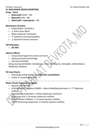 PG Notes: Glaucoma Dr. Prabhat Devkota, MD
43 | P a g e
drprabhatdevkota@gmail.com
VI. RHO-KINASE (ROCK) INHIBITORS
Drugs – Dose
• Netarsudil 0.02% – OD
• Ripasudil 0.4% – BD
• Netarsudil + Latanoprost – OD
Mechanism of Action
• Inhibit ROCK-1 & ROCK-2
• ↓ Actin stress fibers
• Relax trabecular meshwork
• ↑ Schlemm canal permeability
• ↓ Episcleral venous pressure
IOP Reduction
• 20–30%
Adverse Effects
• Conjunctival hyperemia (most common)
• Subconjunctival hemorrhage
• Corneal verticillate
(Drug causing Verticillate: Amiodarone, HCQ, Chloroquine, Tamoxifen, Indomethacin,
RhoKinase Inhibitor)
PG Exam Pearls
• Only drugs acting directly on trabecular cytoskeleton
• Useful in resistant glaucoma
Newer Ocular Hypotensive Agents
• Natural cannabinoids.
• ECM hydrolysis activators (MMPs – Matrix Metalloproteinases) → ↑ Trabecular
outflow.
• Cytoskeleton modulators → Relax trabecular meshwork.
• Ethacrynic acid → Increases trabecular outflow.
• Protein kinase inhibitors → Increase aqueous outflow.
• cGMP-enhancing compounds → Improve aqueous outflow.
 