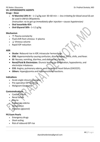 PG Notes: Glaucoma Dr. Prabhat Devkota, MD
44 | P a g e
drprabhatdevkota@gmail.com
VII. HYPEROSMOTIC AGENTS
Drugs – Dose
• IV Mannitol 20% IV – 1–2 g/kg over 30–60 min --- less irritating for blood vessel & can
be used in DM & CRFpatients.
(Instruction: no to get up immediately after injection—causes hypotension)
• Oral Isosorbide 45%
• Oral Glycerol 50%– 1–1.5 g/kg
Mechanism
• ↑ Plasma osmolarity
• Fluid shift from vitreous → plasma
• ↓ Vitreous volume
• Rapid IOP reduction
ADR
• Ocular: Rebound rise in IOP, intraocular hemorrhage.
• CNS: Hyperosmolarity causing confusion, disorientation, thirst, chills, and fever.
• GI: Nausea, vomiting, diarrhea, and abdominal cramps.
• Renal/Fluid & Electrolytes: Diuresis leading to dehydration, hypovolemia, and
electrolyte imbalance.
• CVS: Angina, pulmonary edema, and congestive heart failure (CHF/CCF).
• Others: Hyperglycemia and hypersensitivity reactions.
Indications
• Acute angle-closure glaucoma
• Pre-operative IOP lowering
• Malignant Glaucoma
Contraindications
• Cardiac failure
• Renal failure
• Anuria
• Pulmonary edema
• Dehydration
• Diabetes (glycerol)
PG Exam Pearls
• Emergency drugs
• Short-acting
• Risk of rebound IOP rise
 
