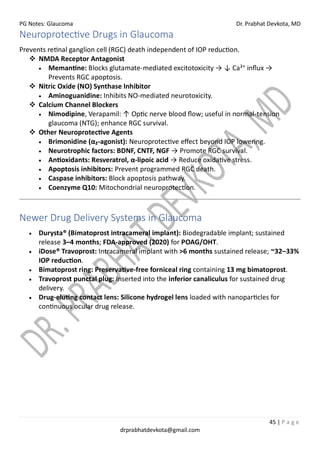 PG Notes: Glaucoma Dr. Prabhat Devkota, MD
45 | P a g e
drprabhatdevkota@gmail.com
Neuroprotective Drugs in Glaucoma
Prevents retinal ganglion cell (RGC) death independent of IOP reduction.
❖ NMDA Receptor Antagonist
• Memantine: Blocks glutamate-mediated excitotoxicity → ↓ Ca²⁺ influx →
Prevents RGC apoptosis.
❖ Nitric Oxide (NO) Synthase Inhibitor
• Aminoguanidine: Inhibits NO-mediated neurotoxicity.
❖ Calcium Channel Blockers
• Nimodipine, Verapamil: ↑ Optic nerve blood flow; useful in normal-tension
glaucoma (NTG); enhance RGC survival.
❖ Other Neuroprotective Agents
• Brimonidine (α₂-agonist): Neuroprotective effect beyond IOP lowering.
• Neurotrophic factors: BDNF, CNTF, NGF → Promote RGC survival.
• Antioxidants: Resveratrol, α-lipoic acid → Reduce oxidative stress.
• Apoptosis inhibitors: Prevent programmed RGC death.
• Caspase inhibitors: Block apoptosis pathway.
• Coenzyme Q10: Mitochondrial neuroprotection.
Newer Drug Delivery Systems in Glaucoma
• Durysta® (Bimatoprost intracameral implant): Biodegradable implant; sustained
release 3–4 months; FDA-approved (2020) for POAG/OHT.
• iDose® Travoprost: Intracameral implant with >6 months sustained release; ~32–33%
IOP reduction.
• Bimatoprost ring: Preservative-free forniceal ring containing 13 mg bimatoprost.
• Travoprost punctal plug: Inserted into the inferior canaliculus for sustained drug
delivery.
• Drug-eluting contact lens: Silicone hydrogel lens loaded with nanoparticles for
continuous ocular drug release.
 