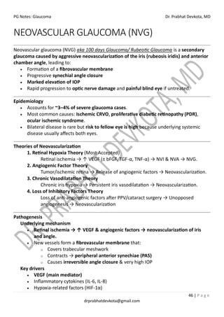 PG Notes: Glaucoma Dr. Prabhat Devkota, MD
46 | P a g e
drprabhatdevkota@gmail.com
NEOVASCULAR GLAUCOMA (NVG)
Neovascular glaucoma (NVG) aka 100 days Glaucoma/ Rubeotic Glaucoma is a secondary
glaucoma caused by aggressive neovascularization of the iris (rubeosis iridis) and anterior
chamber angle, leading to:
• Formation of a fibrovascular membrane
• Progressive synechial angle closure
• Marked elevation of IOP
• Rapid progression to optic nerve damage and painful blind eye if untreated.
Epidemiology
• Accounts for ~3–4% of severe glaucoma cases.
• Most common causes: Ischemic CRVO, proliferative diabetic retinopathy (PDR),
ocular ischemic syndrome.
• Bilateral disease is rare but risk to fellow eye is high because underlying systemic
disease usually affects both eyes.
Theories of Neovascularization
1. Retinal Hypoxia Theory (Most Accepted)
Retinal ischemia → ↑ VEGF (± bFGF, TGF-α, TNF-α) → NVI & NVA → NVG.
2. Angiogenic Factor Theory
Tumor/ischemic retina → Release of angiogenic factors → Neovascularization.
3. Chronic Vasodilatation Theory
Chronic iris hypoxia → Persistent iris vasodilatation → Neovascularization.
4. Loss of Inhibitory Factors Theory
Loss of anti-angiogenic factors after PPV/cataract surgery → Unopposed
angiogenesis → Neovascularization
Pathogenesis
Underlying mechanism
• Retinal ischemia → ↑ VEGF & angiogenic factors → neovascularization of iris
and angle.
• New vessels form a fibrovascular membrane that:
o Covers trabecular meshwork
o Contracts → peripheral anterior synechiae (PAS)
o Causes irreversible angle closure & very high IOP
Key drivers
• VEGF (main mediator)
• Inflammatory cytokines (IL-6, IL-8)
• Hypoxia-related factors (HIF-1α)
 