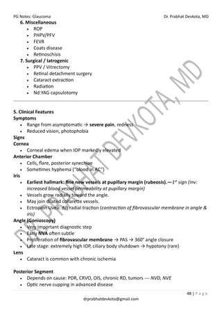 PG Notes: Glaucoma Dr. Prabhat Devkota, MD
48 | P a g e
drprabhatdevkota@gmail.com
6. Miscellaneous
• ROP
• PHPV/PFV
• FEVR
• Coats disease
• Retinoschisis
7. Surgical / Iatrogenic
• PPV / Vitrectomy
• Retinal detachment surgery
• Cataract extraction
• Radiation
• Nd:YAG capsulotomy
5. Clinical Features
Symptoms
• Range from asymptomatic → severe pain, redness
• Reduced vision, photophobia
Signs
Cornea
• Corneal edema when IOP markedly elevated
Anterior Chamber
• Cells, flare, posterior synechiae
• Sometimes hyphema (“blood in AC”)
Iris
• Earliest hallmark: fine new vessels at pupillary margin (rubeosis).—1st
sign (Inv:
increased blood vessel permeability at pupillary margin)
• Vessels grow radially toward the angle.
• May join dilated collarette vessels.
• Ectropion Uvea: d/t radial traction (contraction of fibrovascular membrane in angle &
iris)
Angle (Gonioscopy)
• Very important diagnostic step
• Early NVA often subtle
• Proliferation of fibrovascular membrane → PAS → 360° angle closure
• Late stage: extremely high IOP, ciliary body shutdown → hypotony (rare)
Lens
• Cataract is common with chronic ischemia
Posterior Segment
• Depends on cause: PDR, CRVO, OIS, chronic RD, tumors --- NVD, NVE
• Optic nerve cupping in advanced disease
 