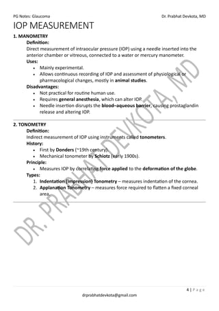 PG Notes: Glaucoma Dr. Prabhat Devkota, MD
4 | P a g e
drprabhatdevkota@gmail.com
IOP MEASUREMENT
1. MANOMETRY
Definition:
Direct measurement of intraocular pressure (IOP) using a needle inserted into the
anterior chamber or vitreous, connected to a water or mercury manometer.
Uses:
• Mainly experimental.
• Allows continuous recording of IOP and assessment of physiological or
pharmacological changes, mostly in animal studies.
Disadvantages:
• Not practical for routine human use.
• Requires general anesthesia, which can alter IOP.
• Needle insertion disrupts the blood–aqueous barrier, causing prostaglandin
release and altering IOP.
2. TONOMETRY
Definition:
Indirect measurement of IOP using instruments called tonometers.
History:
• First by Donders (~19th century).
• Mechanical tonometer by Schiotz (early 1900s).
Principle:
• Measures IOP by correlating force applied to the deformation of the globe.
Types:
1. Indentation (Impression) Tonometry – measures indentation of the cornea.
2. Applanation Tonometry – measures force required to flatten a fixed corneal
area.
 