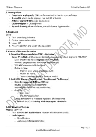PG Notes: Glaucoma Dr. Prabhat Devkota, MD
49 | P a g e
drprabhatdevkota@gmail.com
6. Investigations
• Fluorescein angiography (FA): confirms retinal ischemia, non-perfusion
• B-scan US: when media opaque; rule out RD or tumor
• Anterior segment OCT: angle assessment
• Ocular Doppler: if OIS suspected
• Systemic investigations: diabetes, carotid disease, hypertension
7. Treatment
Goals
1. Treat underlying ischemia
2. Control neovascularization
3. Lower IOP
4. Preserve comfort and vision when possible
A. Control of Neovascularization
1. Panretinal Photocoagulation (PRP) – Mainstay
(Laser T/t in NVG: Ant Segment: Goniophotocoagulation, Post Segment: PRP, TSCP)
• Most effective to induce regression of NVI/NVA
• Prevents progression to NVG when applied early
• Will NOT reverse established PAS
• If view is hazy:
o Indirect laser under anesthesia (LIO)
o Use of iris hooks
o Trans-scleral cryotherapy (opaque media)
2. Anti-VEGF Therapy (Bevacizumab / Ranibizumab / Aflibercept)
• Dose: Bevacizumab 1.25 mg/0.05 ml
• Routes: intravitreal or intracameral
• Rapid regression of vessels (within days)
• Good for:
o Pain relief
o Pre-PRP stabilization
• Effects temporary → repeated injections often required
• In ischemic CRVO: can delay NVG onset up to 18 months
B. IOP-Lowering Therapy
Medical (IOP <40)
• Treat as POAG but avoid miotics (worsen inflammation & PAS)
• Useful agents:
o Beta blockers
o Alpha-agonists (apraclonidine)
 