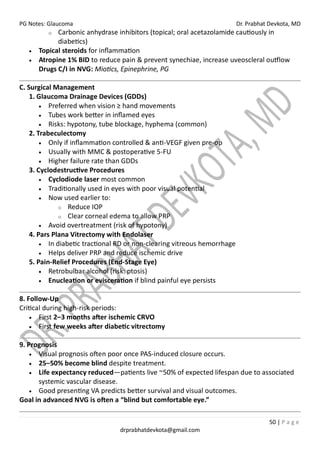 PG Notes: Glaucoma Dr. Prabhat Devkota, MD
50 | P a g e
drprabhatdevkota@gmail.com
o Carbonic anhydrase inhibitors (topical; oral acetazolamide cautiously in
diabetics)
• Topical steroids for inflammation
• Atropine 1% BID to reduce pain & prevent synechiae, increase uveoscleral outflow
Drugs C/I in NVG: Miotics, Epinephrine, PG
C. Surgical Management
1. Glaucoma Drainage Devices (GDDs)
• Preferred when vision ≥ hand movements
• Tubes work better in inflamed eyes
• Risks: hypotony, tube blockage, hyphema (common)
2. Trabeculectomy
• Only if inflammation controlled & anti-VEGF given pre-op
• Usually with MMC & postoperative 5-FU
• Higher failure rate than GDDs
3. Cyclodestructive Procedures
• Cyclodiode laser most common
• Traditionally used in eyes with poor visual potential
• Now used earlier to:
o Reduce IOP
o Clear corneal edema to allow PRP
• Avoid overtreatment (risk of hypotony)
4. Pars Plana Vitrectomy with Endolaser
• In diabetic tractional RD or non-clearing vitreous hemorrhage
• Helps deliver PRP and reduce ischemic drive
5. Pain-Relief Procedures (End-Stage Eye)
• Retrobulbar alcohol (risk: ptosis)
• Enucleation or evisceration if blind painful eye persists
8. Follow-Up
Critical during high-risk periods:
• First 2–3 months after ischemic CRVO
• First few weeks after diabetic vitrectomy
9. Prognosis
• Visual prognosis often poor once PAS-induced closure occurs.
• 25–50% become blind despite treatment.
• Life expectancy reduced—patients live ~50% of expected lifespan due to associated
systemic vascular disease.
• Good presenting VA predicts better survival and visual outcomes.
Goal in advanced NVG is often a “blind but comfortable eye.”
 