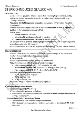 PG Notes: Glaucoma Dr. Prabhat Devkota, MD
52 | P a g e
drprabhatdevkota@gmail.com
STERIOD-INDUCED GLAUCOMA
INTRODUCTION
Steroid-induced glaucoma (SIG) is a secondary open-angle glaucoma caused by
topical, periocular, intraocular, systemic, or endogenous corticosteroids (e.g.,
Cushing’s syndrome).
About one-third of the general population shows some IOP elevation (“steroid
responders”).
The rise in intraocular pressure (IOP) is due to increased resistance to aqueous
outflow at the trabecular meshwork (TM).
Typical onset:
• Topical steroids: 2–4 weeks
• Intravitreal triamcinolone: lasts 2–4 months
• Dexamethasone implant (Ozurdex®): up to 6 months
SIG clinically mimics primary open-angle glaucoma (POAG) with an open angle and
gradual asymptomatic IOP elevation.
Acute presentations are rare but may occur after intensive systemic steroid therapy.
ETIOPATHOGENESIS
Steroids cause structural, functional, and biochemical changes in the trabecular
meshwork, leading to reduced aqueous drainage.
1. Genetic Basis
Steroid responsiveness appears genetically determined.
Population response after 6 weeks of steroid therapy:
• High responders (5%): IOP ↑ >15 mmHg (ie IOP >30)
• Moderate responders (35%): IOP ↑ 6–15 mmHg (ie IOP 22 to 30)
• Non-responders (60%): IOP ↑ <6 mmHg (ie IOP: WNL)
Prevalence in POAG patients / relatives:
• POAG patients: 90% respond
• POAG siblings: 70%
• POAG offspring: 70%
Responder = higher lifetime risk of developing POAG.
2. Pathophysiological Mechanisms
A. Glycosaminoglycan (GAG) Theory
• Steroids inhibit lysosomal hydrolases.
• GAGs cannot depolymerize → become hydrated → trabecular space narrows →
outflow resistance ↑.
B. Endothelial Cell / Phagocytosis Theory
• TM endothelial cells normally phagocytose debris.
• Steroids suppress phagocytosis → debris accumulates → blockage of TM → IOP
elevation.
 