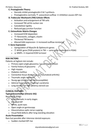PG Notes: Glaucoma Dr. Prabhat Devkota, MD
53 | P a g e
drprabhatdevkota@gmail.com
C. Prostaglandin Theory
• Steroids inhibit prostaglandin E & F synthesis.
• Prostaglandins normally ↑ uveoscleral outflow → inhibition causes IOP rise.
D. Trabecular Meshwork (TM) Cellular Effects
• Activation and enlargement of TM cells
• Increased TM cell & nuclear size
• Cytoskeletal rigidity
• Reduced gap junction function
E. Extracellular Matrix Changes
• Increased ECM deposition
• ↑ Fibronectin, collagen, elastin
• Thickened TM beams
• Altered GAG expression → increased outflow resistance
F. Gene Expression
• Upregulation of Myocilin & Optineurin genes
• ↑ MYOC gene (TIGR protein) in TM — same gene implicated in POAG
• ↓ MMPs → impaired ECM turnover
RISK FACTORS
Patients at highest risk include:
• Primary open-angle glaucoma / ocular hypertension
• Family history of glaucoma
• High myopia
• Diabetes mellitus
• Connective tissue diseases (e.g., rheumatoid arthritis)
• Traumatic angle recession
• Young age (children are very susceptible)
• Adrenal hyperplasia / Cushing’s syndrome
• Long duration or high potency steroid use
CLINICAL FEATURES
Typical Presentation (Chronic SIG)
Resembles POAG:
• Asymptomatic in early stages
• Elevated IOP
• White, quiet eyes
• Open angle on gonioscopy
• Glaucomatous optic nerve cupping
• Visual field defects after long-standing elevation
Acute Presentation
Rare but possible after intensive steroid exposure:
• Sudden marked IOP rise
 