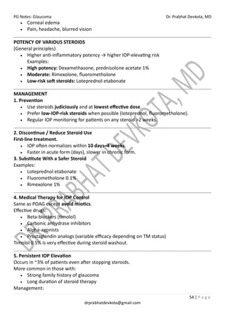PG Notes: Glaucoma Dr. Prabhat Devkota, MD
54 | P a g e
drprabhatdevkota@gmail.com
• Corneal edema
• Pain, headache, blurred vision
POTENCY OF VARIOUS STEROIDS
(General principles)
• Higher anti-inflammatory potency → higher IOP-elevating risk
Examples:
• High potency: Dexamethasone, prednisolone acetate 1%
• Moderate: Rimexolone, fluorometholone
• Low-risk soft steroids: Loteprednol etabonate
MANAGEMENT
1. Prevention
• Use steroids judiciously and at lowest effective dose.
• Prefer low-IOP-risk steroids when possible (loteprednol, fluorometholone).
• Regular IOP monitoring for patients on any steroid >2 weeks.
2. Discontinue / Reduce Steroid Use
First-line treatment.
• IOP often normalizes within 10 days–4 weeks.
• Faster in acute form (days), slower in chronic form.
3. Substitute With a Safer Steroid
Examples:
• Loteprednol etabonate
• Fluorometholone 0.1%
• Rimexolone 1%
4. Medical Therapy for IOP Control
Same as POAG except avoid miotics.
Effective drugs:
• Beta-blockers (timolol)
• Carbonic anhydrase inhibitors
• Alpha-agonists
• Prostaglandin analogs (variable efficacy depending on TM status)
Timolol 0.5% is very effective during steroid washout.
5. Persistent IOP Elevation
Occurs in ~3% of patients even after stopping steroids.
More common in those with:
• Strong family history of glaucoma
• Long duration of steroid therapy
Management:
 