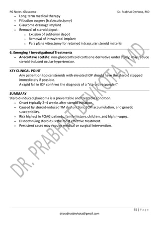 PG Notes: Glaucoma Dr. Prabhat Devkota, MD
55 | P a g e
drprabhatdevkota@gmail.com
• Long-term medical therapy
• Filtration surgery (trabeculectomy)
• Glaucoma drainage implant
• Removal of steroid depot:
o Excision of subtenon depot
o Removal of intravitreal implant
o Pars plana vitrectomy for retained intraocular steroid material
6. Emerging / Investigational Treatments
• Anecortave acetate: non-glucocorticoid cortisone derivative under study; may reduce
steroid-induced ocular hypertension.
KEY CLINICAL POINT
Any patient on topical steroids with elevated IOP should have the steroid stopped
immediately if possible.
A rapid fall in IOP confirms the diagnosis of a “steroid responder.”
SUMMARY
Steroid-induced glaucoma is a preventable and treatable condition.
• Onset typically 2–4 weeks after steroid initiation.
• Caused by steroid-induced TM dysfunction, ECM accumulation, and genetic
susceptibility.
• Risk highest in POAG patients, family history, children, and high myopes.
• Discontinuing steroids is the most effective treatment.
• Persistent cases may require medical or surgical intervention.
 