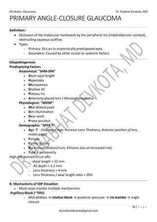 PG Notes: Glaucoma Dr. Prabhat Devkota, MD
56 | P a g e
drprabhatdevkota@gmail.com
PRIMARY ANGLE-CLOSURE GLAUCOMA
Definition:
• Occlusion of the trabecular meshwork by the peripheral iris (iridotrabecular contact),
obstructing aqueous outflow.
• Types:
- Primary: Occurs in anatomically predisposed eyes.
- Secondary: Caused by other ocular or systemic factors.
Etiopathogenesis
Predisposing Factors
Anatomical: "SHM-SPA"
• Short axial length
• Hyperopia
• Microcornea
• Shallow AC
• Plateau iris
• Anteriorly placed lens / Microspherophakia
Physiological: "MDNP"
• Mid-dilated pupil
• Dim illumination
• Near work
• Prone position
Demographic: "AFFR-T"
• Age ↑ (Increased Age: Increase Lens Thickness, Anterior position of lens,
miotic pupil)
• Female
• Family history
• Race (Asian/Indian/Inuit; Africans also at increased risk)
• Type A personality
High-risk biometric cut-offs:
o Axial length < 22 mm
o AC depth < 2.2 mm
o Lens thickness > 4 mm
o Lens thickness / axial length ratio > 20%
B. Mechanisms of IOP Elevation
• Most cases involve multiple mechanisms
Pupillary Block (~70%)
o Mid-dilation → relative block → posterior pressure → iris bombe → angle
closure
 