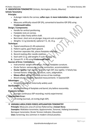 PG Notes: Glaucoma Dr. Prabhat Devkota, MD
5 | P a g e
drprabhatdevkota@gmail.com
❖ INDENTATION TONOMETRY (Schiotz, Herrington, Grants, Maurice)
Schiotz Tonometry
Principle:
• A plunger indents the cornea; softer eyes → more indentation, harder eyes →
less.
• Measures artificially raised IOP (Pt), converted to baseline IOP (P0) using
Friedenwald tables.
Design / Components:
• Handle for vertical positioning.
• Footplate rests on cornea.
• Plunger slides freely within shaft.
• Bent lever: short arm on plunger, long arm acts as pointer.
• Weights: 5.5 g (standard); optional 7.5, 10, 15 g.
Technique:
1. Topical anesthesia (2–4% xylocaine).
2. Patient supine, gaze fixed upward.
3. Examiner separates lids, places footplate vertically.
4. Record reading after needle stabilizes.
5. Start with 5.5 g; add weights if scale reading <3.
6. Convert Pt → P0 using Friedenwald table.
Sources of Error / Limitations:
• Instrumental: weight differences, friction, footplate curvature.
• Ocular factors: extraocular muscle contraction, accommodation.
• Ocular rigidity: high rigidity → falsely high IOP; low rigidity → falsely low.
• Corneal factors: thickness, curvature, scars, astigmatism.
• Moses effect: plunger lifted by cornea at low readings.
• Blood volume changes; repeated measurements → lowered IOP.
Advantages:
• Simple, inexpensive, historically widely used.
Sterilization:
• Alcohol cleaning of footplate and barrel; dry before reassembly.
Electronic Schiotz:
• Provides continuous IOP recording; mainly experimental.
Approximate Error:
• ±2 mmHg (normal), ±4 mmHg (high IOP).
❖ VARIABLE-AREA (FIXED FORCE) APPLANATION TONOMETRY
Principle: Measures area of cornea flattened by a known force.
Examples: Maklakov tonometer, Applanometer, Tonomat, Halberg tonometer,
Barraquer tonometer, Ocular Tension Indicator, Glaucotest.
Uses: Screening; less common in modern clinical practice.
 