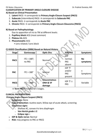 PG Notes: Glaucoma Dr. Prabhat Devkota, MD
59 | P a g e
drprabhatdevkota@gmail.com
CLASSIFICATION OF PRIMARY ANGLE-CLOSURE DISEASE
A) Based on Clinical Presentation
1. Latent PACG → corresponds to Primary Angle-Closure Suspect (PACS)
2. Subacute (Intermittent) PACG → corresponds to Subacute PAC
3. Acute PACG → corresponds to Acute PAC
4. Chronic PACG → corresponds to Primary Angle-Closure Glaucoma (PACG)
B) Based on Pathophysiology
Due to apposition of iris to TM at different levels:
1. Pupillary block ACG (most common)
2. Plateau iris ACG
3. Phacomorphic ACG
• Lens-related / Lens block
C) ISGEO Classification (2006) Based on Natural History
Stage Gonioscopy Optic Disc IOP/PAS Symptoms
PACS
ITC > 180°;
no PAS
Normal
IOP
normal;
PAS
absent
No
symptoms
PAC ITC > 180° Normal
IOP ↑
and/or
PAS
present
±
Symptoms
PACG ITC > 180°
Glaucomatous
ONH & VF
damage
IOP ↑ ±
PAS
Variable
→ Term PACD includes all 3 stages.
CLINICAL PRESENTATIONS
Primary Angle-Closure Suspect (PACS)
• Symptoms: None
• Typical detection: routine exam, fellow eye of acute attack, screening
• Suspicious signs:
o Shallow AC, convex iris-lens diaphragm
o Van Herick grade ≤ 2
o Eclipse sign +
• IOP & Optic nerve: Normal
• Risk: may progress to PAC or PACG
 