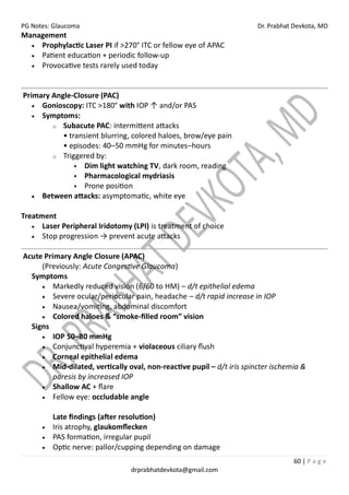 PG Notes: Glaucoma Dr. Prabhat Devkota, MD
60 | P a g e
drprabhatdevkota@gmail.com
Management
• Prophylactic Laser PI if >270° ITC or fellow eye of APAC
• Patient education + periodic follow-up
• Provocative tests rarely used today
Primary Angle-Closure (PAC)
• Gonioscopy: ITC >180° with IOP ↑ and/or PAS
• Symptoms:
o Subacute PAC: intermittent attacks
• transient blurring, colored haloes, brow/eye pain
• episodes: 40–50 mmHg for minutes–hours
o Triggered by:
▪ Dim light watching TV, dark room, reading
▪ Pharmacological mydriasis
▪ Prone position
• Between attacks: asymptomatic, white eye
Treatment
• Laser Peripheral Iridotomy (LPI) is treatment of choice
• Stop progression → prevent acute attacks
Acute Primary Angle Closure (APAC)
(Previously: Acute Congestive Glaucoma)
Symptoms
• Markedly reduced vision (6/60 to HM) – d/t epithelial edema
• Severe ocular/periocular pain, headache – d/t rapid increase in IOP
• Nausea/vomiting, abdominal discomfort
• Colored haloes & “smoke-filled room” vision
Signs
• IOP 50–80 mmHg
• Conjunctival hyperemia + violaceous ciliary flush
• Corneal epithelial edema
• Mid-dilated, vertically oval, non-reactive pupil – d/t iris spincter ischemia &
paresis by increased IOP
• Shallow AC + flare
• Fellow eye: occludable angle
Late findings (after resolution)
• Iris atrophy, glaukomflecken
• PAS formation, irregular pupil
• Optic nerve: pallor/cupping depending on damage
 