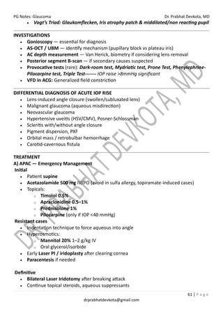 PG Notes: Glaucoma Dr. Prabhat Devkota, MD
61 | P a g e
drprabhatdevkota@gmail.com
• Vogt’s Triad: Glaukomflecken, Iris atrophy patch & middilated/non reacting pupil
INVESTIGATIONS
• Gonioscopy — essential for diagnosis
• AS-OCT / UBM — identify mechanism (pupillary block vs plateau iris)
• AC depth measurement — Van Herick, biometry if considering lens removal
• Posterior segment B-scan — if secondary causes suspected
• Provocative tests (rare): Dark-room test, Mydriatic test, Prone Test, Phenylephrine-
Pilocarpine test, Triple Test------- IOP raise >8mmHg significant
• VFD in ACG: Generalized field constriction
DIFFERENTIAL DIAGNOSIS OF ACUTE IOP RISE
• Lens-induced angle closure (swollen/subluxated lens)
• Malignant glaucoma (aqueous misdirection)
• Neovascular glaucoma
• Hypertensive uveitis (HSV/CMV), Posner-Schlossman
• Scleritis with/without angle closure
• Pigment dispersion, PXF
• Orbital mass / retrobulbar hemorrhage
• Carotid-cavernous fistula
TREATMENT
A) APAC — Emergency Management
Initial
• Patient supine
• Acetazolamide 500 mg IV/PO (avoid in sulfa allergy, topiramate-induced cases)
• Topicals:
o Timolol 0.5%
o Apraclonidine 0.5–1%
o Prednisolone 1%
o Pilocarpine (only if IOP <40 mmHg)
Resistant cases
• Indentation technique to force aqueous into angle
• Hyperosmotics:
o Mannitol 20% 1–2 g/kg IV
o Oral glycerol/isorbide
• Early Laser PI / iridoplasty after clearing cornea
• Paracentesis if needed
Definitive
• Bilateral Laser Iridotomy after breaking attack
• Continue topical steroids, aqueous suppressants
 