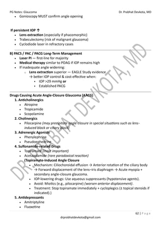 PG Notes: Glaucoma Dr. Prabhat Devkota, MD
62 | P a g e
drprabhatdevkota@gmail.com
• Gonioscopy MUST confirm angle opening
If persistent IOP ↑
• Lens extraction (especially if phacomorphic)
• Trabeculectomy (risk of malignant glaucoma)
• Cyclodiode laser in refractory cases
B) PACS / PAC / PACG Long-Term Management
• Laser PI — first-line for majority
• Medical therapy similar to POAG if IOP remains high
• If inadequate angle widening:
o Lens extraction superior — EAGLE Study evidence
→ better IOP control & cost-effective when:
▪ IOP >29 mmHg or
▪ Established PACG
Drugs Causing Acute Angle-Closure Glaucoma (AACG)
1. Anticholinergics
• Atropine
• Tropicamide
• Scopolamine
2. Cholinergics
• Pilocarpine (may precipitate angle closure in special situations such as lens-
induced block or ciliary block)
3. Adrenergic Agonists
• Phenylephrine
• Pseudoephedrine
4. Sulfonamide-related Drugs
• Topiramate (most important)
• Acetazolamide (rare paradoxical reaction)
(Topiramate-Induced Angle Closure
• Mechanism: Ciliochoroidal effusion → Anterior rotation of the ciliary body
→ Forward displacement of the lens–iris diaphragm → Acute myopia +
secondary angle-closure glaucoma.
• IOP-lowering drugs: Use aqueous suppressants (hypotensive agents).
• Avoid: Miotics (e.g., pilocarpine) (worsen anterior displacement).
• Treatment: Stop topiramate immediately + cycloplegics (± topical steroids if
indicated).)
5. Antidepressants
• Amitriptyline
• Fluoxetine
 
