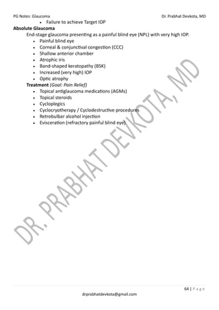 PG Notes: Glaucoma Dr. Prabhat Devkota, MD
64 | P a g e
drprabhatdevkota@gmail.com
• Failure to achieve Target IOP
Absolute Glaucoma
End-stage glaucoma presenting as a painful blind eye (NPL) with very high IOP.
• Painful blind eye
• Corneal & conjunctival congestion (CCC)
• Shallow anterior chamber
• Atrophic iris
• Band-shaped keratopathy (BSK)
• Increased (very high) IOP
• Optic atrophy
Treatment (Goal: Pain Relief)
• Topical antiglaucoma medications (AGMs)
• Topical steroids
• Cycloplegics
• Cyclocryotherapy / Cyclodestructive procedures
• Retrobulbar alcohol injection
• Evisceration (refractory painful blind eye)
 